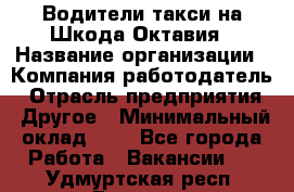 Водители такси на Шкода-Октавия › Название организации ­ Компания-работодатель › Отрасль предприятия ­ Другое › Минимальный оклад ­ 1 - Все города Работа » Вакансии   . Удмуртская респ.,Глазов г.